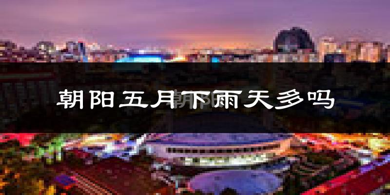 朝阳五月下雨天多吗?朝阳5月份降雨量多少?