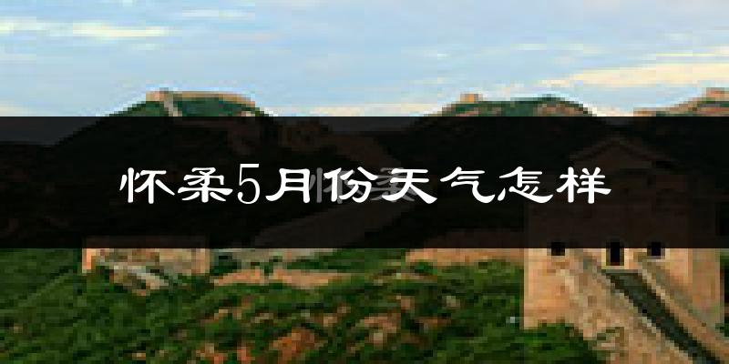 怀柔5月份天气怎样?怀柔五月冷吗?