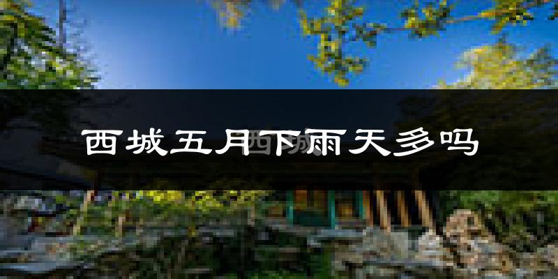 西城五月下雨天多吗?西城5月份降雨量多少?