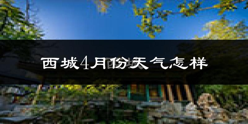 西城4月份天气怎样?西城四月冷吗?