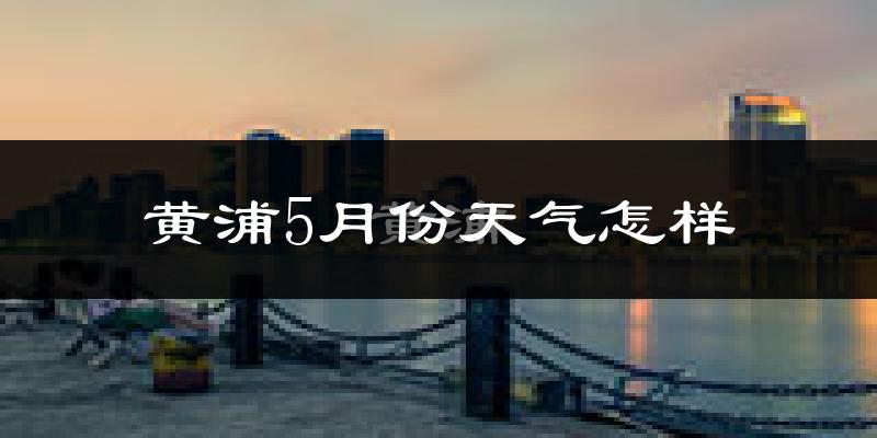 黄浦5月份天气怎样?黄浦五月冷不冷?