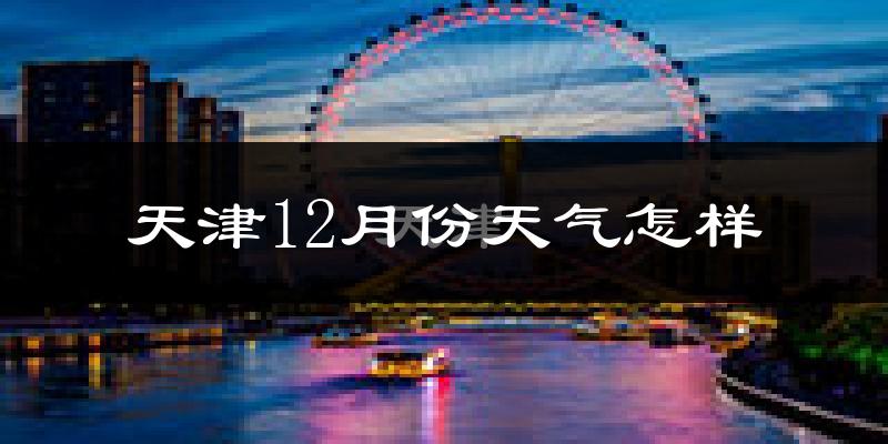天津12月份天气怎样?天津十二月冷不冷?
