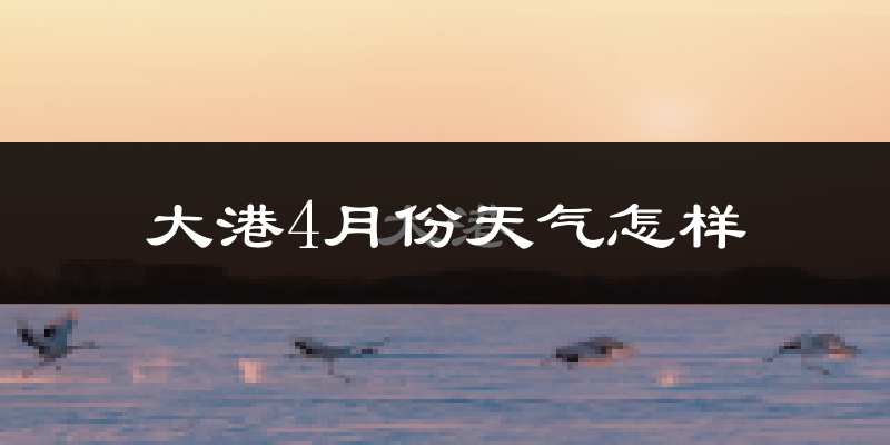 大港4月份天气怎样?大港四月冷不冷?