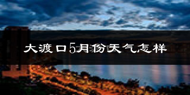 大渡口5月份天气怎样?大渡口五月冷吗?