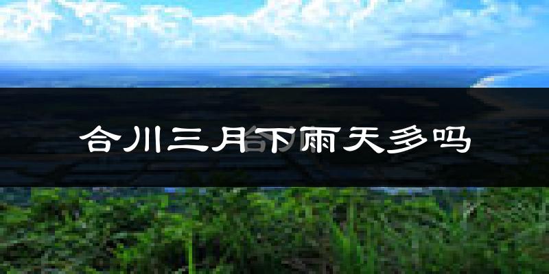 合川三月下雨天多吗?合川3月份降雨量多少?