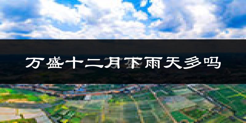 万盛十二月下雨天多吗?万盛12月份降雨量多少?