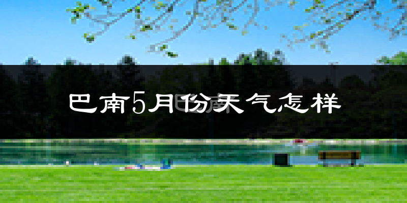 巴南5月份天气怎样?巴南五月冷吗?