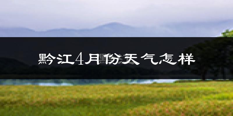 黔江区4月份天气如何?冷热情况怎么样?