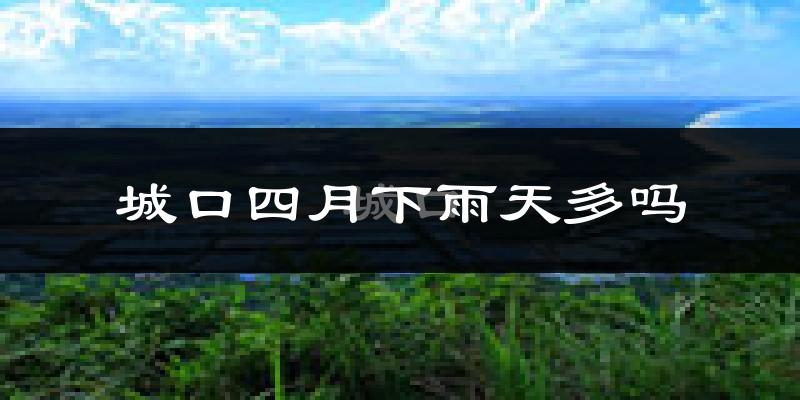 城口四月下雨天多吗?城口4月份降雨量多少?