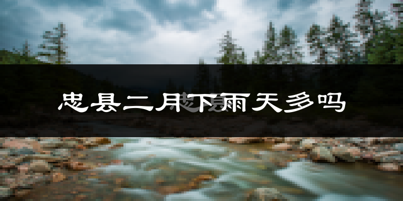 忠县二月下雨天多吗?忠县2月份降雨量多少?