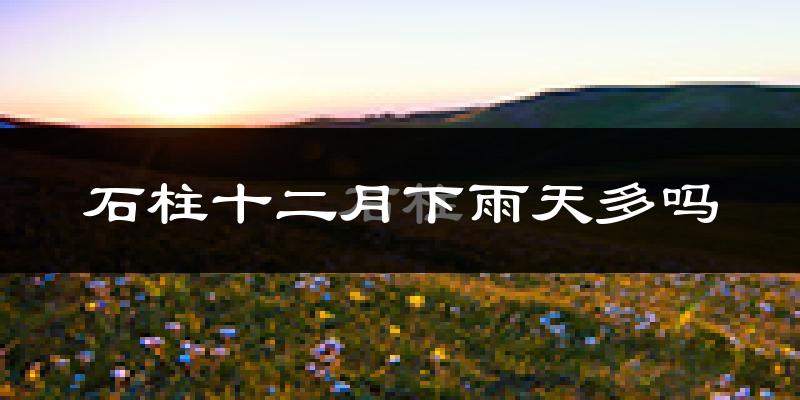 石柱十二月下雨天多吗?石柱12月份降雨量多少?