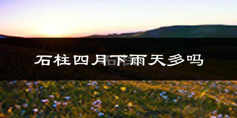 石柱四月下雨天多吗?石柱4月份降雨量多少?