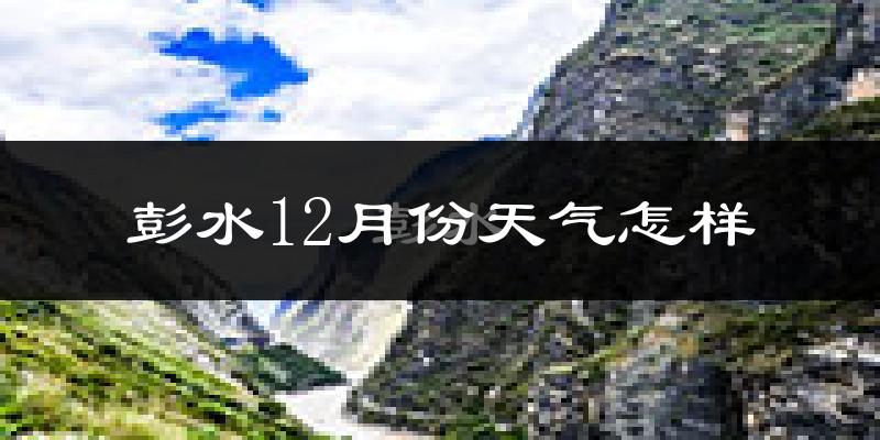 彭水12月份天气怎样?彭水十二月冷吗?