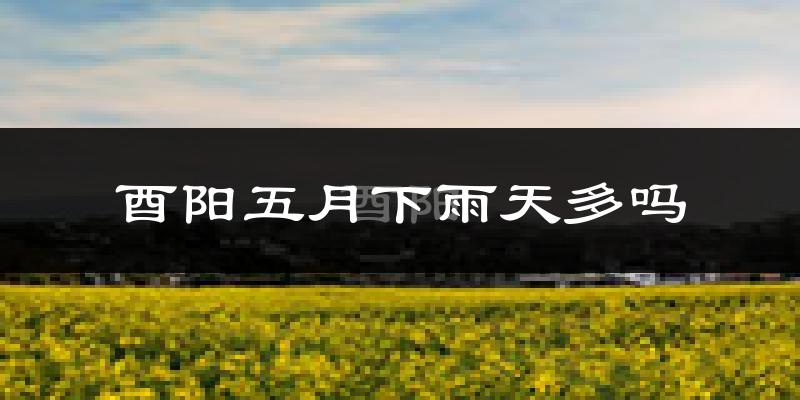 酉阳五月下雨天多吗?酉阳5月份降雨量多少?