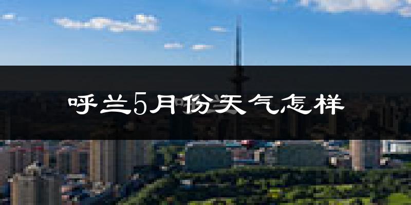 呼兰5月份天气怎样?呼兰五月冷不冷?