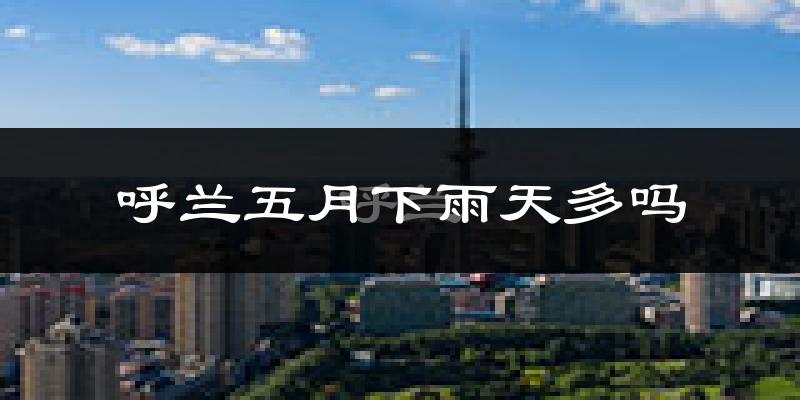 呼兰五月下雨天多吗?呼兰5月份降雨量多少?