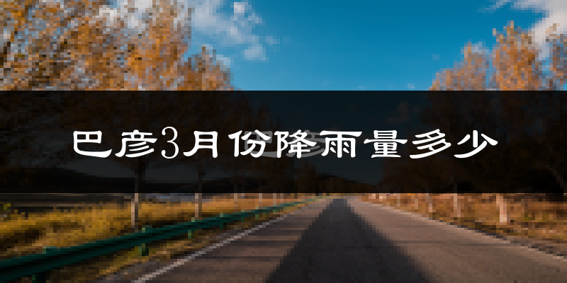 巴彦3月份降雨量多少?巴彦三月下雨多吗?