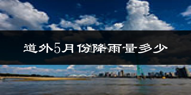 道外5月份降雨量多少?道外五月下雨多吗?