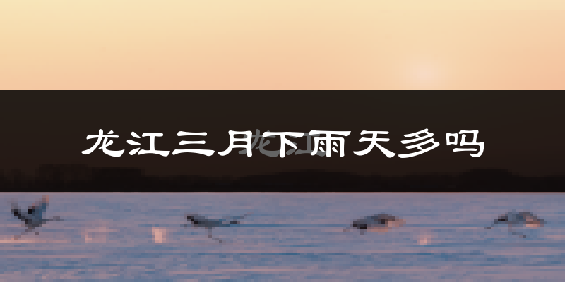 龙江三月下雨天多吗?龙江3月份降雨量多少?