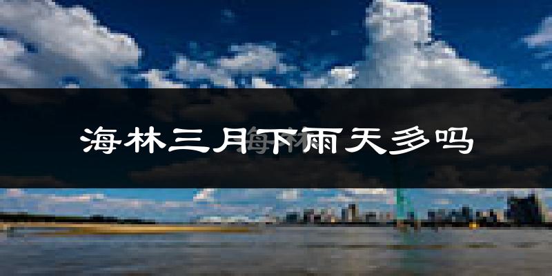 海林三月下雨天多吗?海林3月份降雨量多少?
