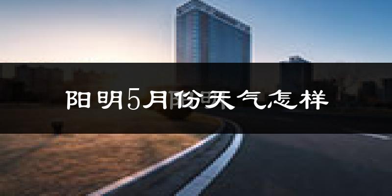 阳明5月份天气怎样?阳明五月冷吗?