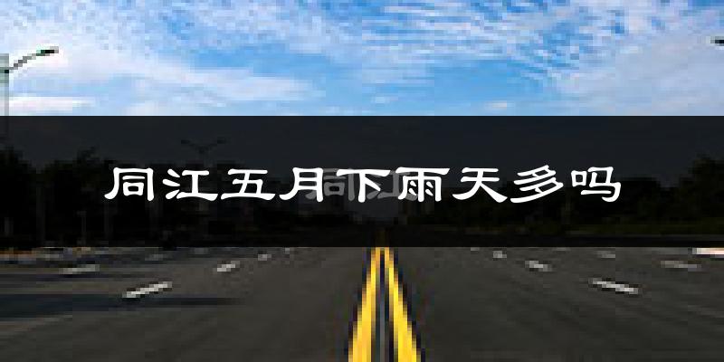 同江五月下雨天多吗?同江5月份降雨量多少?