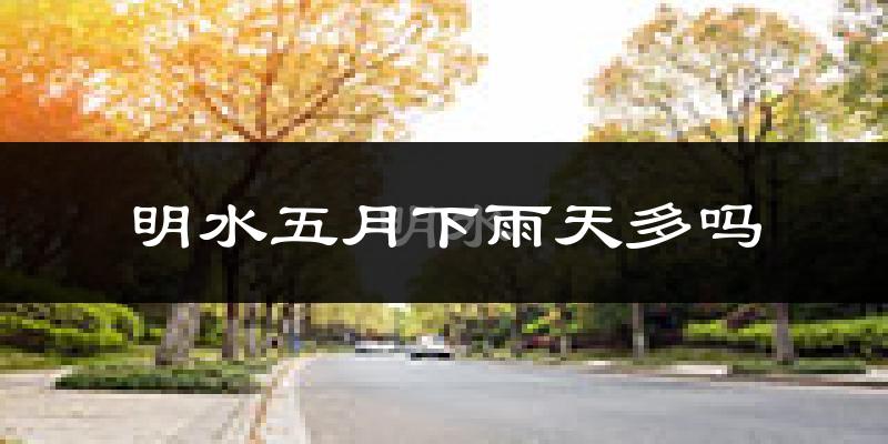 明水五月下雨天多吗?明水5月份降雨量多少?