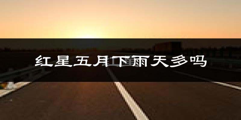 红星五月下雨天多吗?红星5月份降雨量多少?