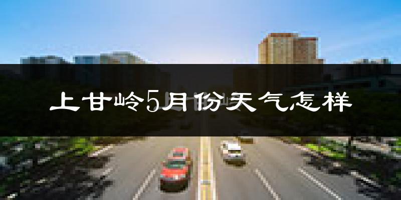 上甘岭5月份天气怎样?上甘岭五月冷吗?