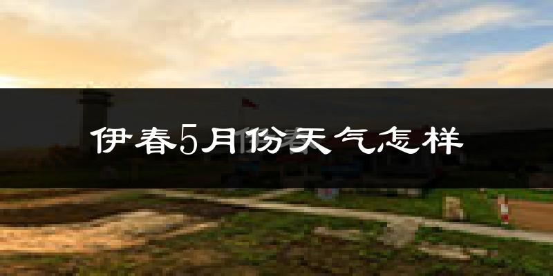 伊春5月份天气怎样?伊春五月冷不冷?