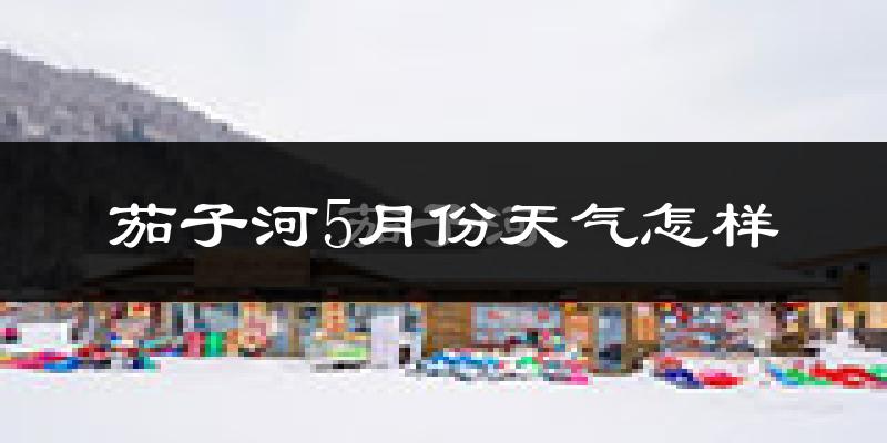 茄子河5月份天气怎样?茄子河五月冷不冷?