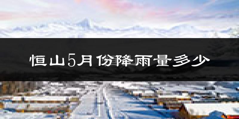 恒山5月份降雨量多少?恒山五月下雨多吗?