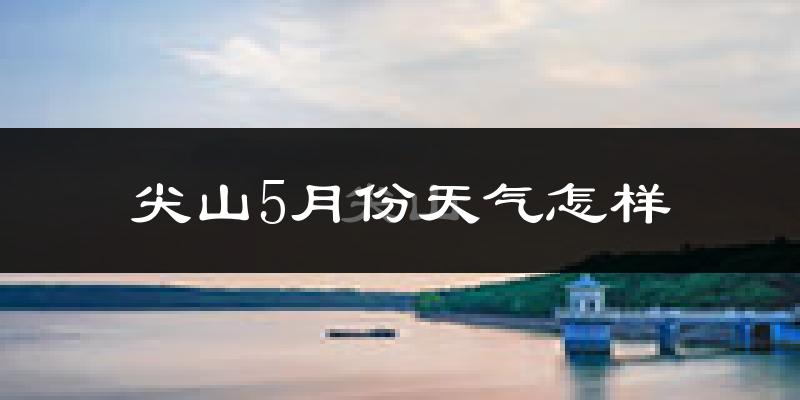 尖山5月份天气怎样?尖山五月冷吗?