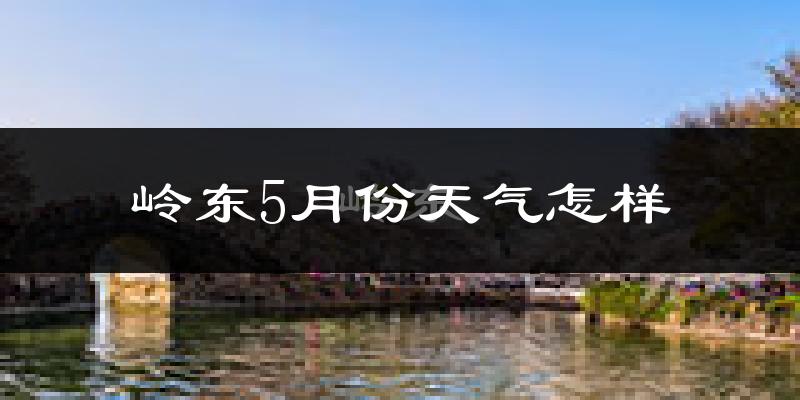 岭东5月份天气怎样?岭东五月冷吗?