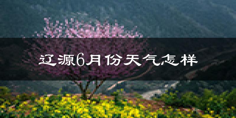 辽源市6月份天气如何?很热吗?