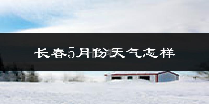 长春5月份天气如何?很冷还是很热?