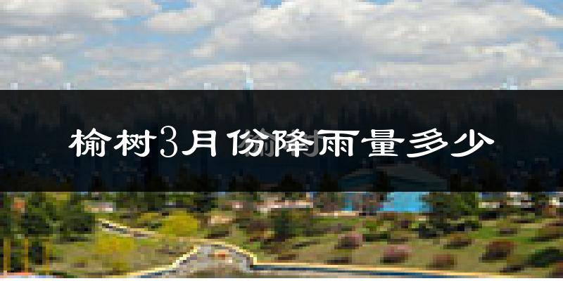 榆树3月份降雨量多少?榆树三月下雨多吗?
