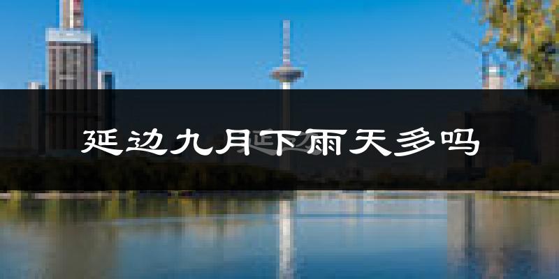 延边九月下雨天多吗?延边9月份降雨量多少?