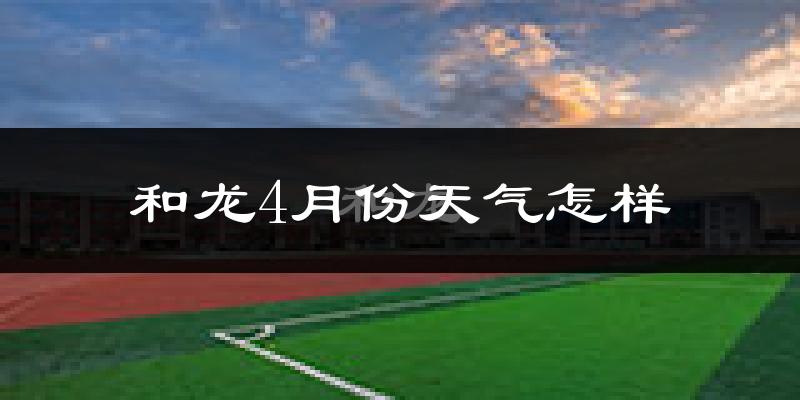 和龙市4月份天气如何?冷热情况怎么样?