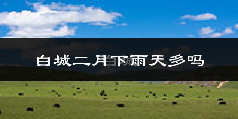 白城二月下雨天多吗?白城2月份降雨量多少?