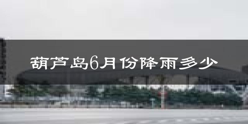 葫芦岛6月份降雨多少?