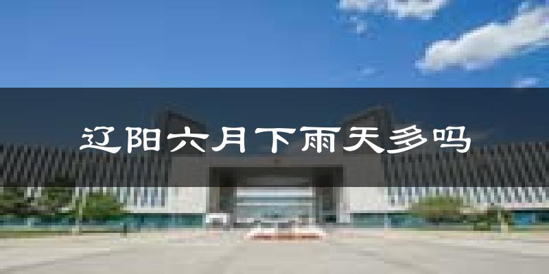 辽阳六月下雨天多吗?辽阳6月份降雨量多少?