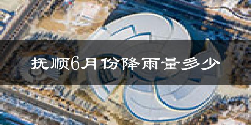 抚顺6月份降雨量多少?抚顺六月下雨多吗?