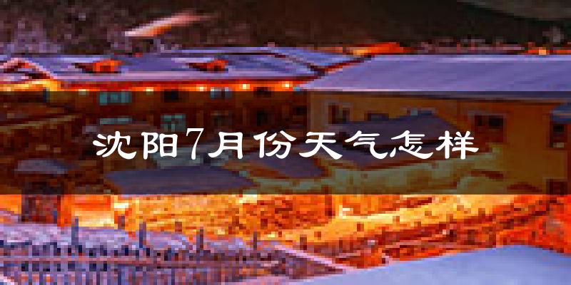 沈阳7月份天气如何?很热吗?