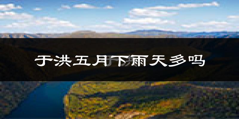 于洪五月下雨天多吗?于洪5月份降雨量多少?