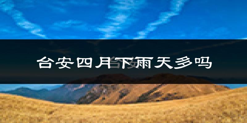 台安四月下雨天多吗?台安4月份降雨量多少?