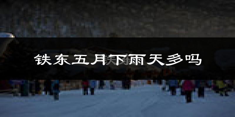铁东五月下雨天多吗?铁东5月份降雨量多少?