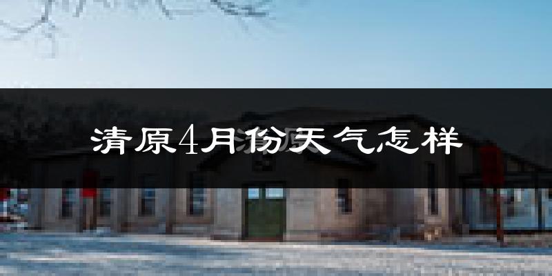 清原满族自治县4月份天气如何?冷热情况怎么样?