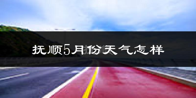 抚顺县5月份天气如何?很热吗?