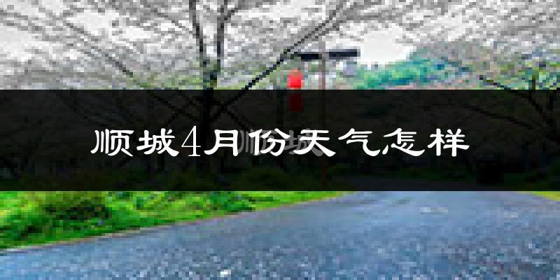 顺城4月份天气怎样?顺城四月冷吗?